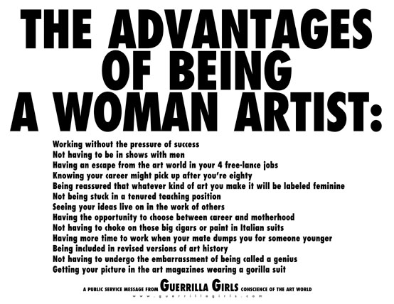 여성 미술가가 되는 일의 장점(The Advantages of Being A Woman Artist):
성공에 대한 압박 없이 일함(Working without the pressure of success)
남성과 함께 전시에 나갈 필요가 없음(Not having to be in shows with men)
4개의 프리랜스 잡을 통해 미술계에서 해방될 수 있음(Having an escape from the art world in your 4 free-lance jobs)
80세가 넘으면 주목받을 수도 있음(Knowing your career might pick up after you’re eighty)
무슨 작업을 하든 여성적이라는 딱지를 보장 받음(Being reassured that whatever kind of are you make it will be will be labeled feminine)
종신 교수직에 발목 잡히지 않아도 됨(Not being stuck in a tenured teaching position)
내 아이디어를 다른 사람 작업에서 발견함(Seeing your ideas live on in the work of others)
커리어와 모성 중에 하나를 선택할 기회가 주어짐(Having the opportunity to choose between career and motherhood) 
파트너가 젊은 여자를 찾아 날 차면 일할 시간이 더 많아짐(Having more time to work when your mate dumps you for someone younger)
미술사 개정판에 추가됨(Being included in revised versions of art history)
천재라는 호칭 때문에 당혹스러울 일이 없음(Not having to undergo the embarrassment of being called a genius) 